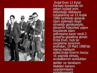 Erdal   Eren 12 Eylül Darbesi öncesinde bir askeri inzibat erini öldürdüğü iddiasıyla tutuklanmış ve 13 Aralık 1980 tarihinde asılarak idam edilmiştir.Reşit olmadığı gerekçesiyle, dönemin hükümeti yaşını büyüterek idam edilmesine karar verdi.2 Şubat’ta gözaltına alınan Erdal Eren, hızlı bir yargılama sürecinin ardından, 19 Mart 1980’de idama mahkum edildi.Erdal Eren'in henüz 16 yaşında olması, avukatlarının sundukları deliller ve   tanıkların ifadeleri kararın uygulanmasını engelleyemedi. 