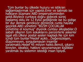 Tüm bunlar bu ülkede huzuru ve istikrarı sağlamlaştırmak için yapıldı.Emir ve talimatı ise halkların düşmanı ABD emperyalizminden geldi.Böylece cuntaya doğru gidecek süreç başlamış oldu.Ve 12 Eylül geldiğinde ise bu gidişe bir dur demek gerekiyor denilerek cunta hayata geçirildi.ABD yönetimi "BİZİM ÇOCUKLAR yönetime el koymuş" diyerek cuntayı alkışladılar.O sabah ülkenin tüm sokaklarını panzerlerle askerler işgal etti.Ülkeyi postal sesleri kapladı.Ne için kim içindi tüm bunlar?Hedef açıktı...Değersizleşen, düşünmeyen, sorgulamayan insanlar yaratmaktı.Hedef 45 milyon halktı.Bencil, çıkarcı bireyler, idealsiz, hakkını savunamayan kişilikler yaratmak bu sistemin istediği insan tipiydi.  