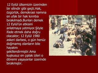 12 Eylül ülkemizin üzerinden bir silindir gibi geçti.Hak, özgürlük, demokrasi namına en ufak bir hak kırıntısı bırakılmadı.Bunları demek 12 Eylül’ün etkisini anlatmaya yetmiyor.Şöyle ifade etmek daha doğru olacaktır; 12 Eylül 1980 askeri darbesi, o gün henüz doğmamış olanların bile hayatını şekillendirmiştir.Ama kuşkusuz en çıplak izleri o dönemi yaşayanlar üzerinde bırakmıştır.  