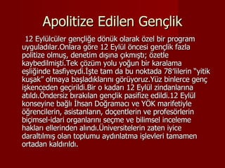 Apolitize Edilen Gençlik 12 Eylülcüler gençliğe dönük olarak özel bir program uyguladılar.Onlara göre 12 Eylül öncesi gençlik fazla politize olmuş, denetim dışına çıkmıştı; özetle kaybedilmişti.Tek çözüm yolu yoğun bir karalama eşliğinde tasfiyeydi.İşte tam da bu noktada 78′lilerin “yitik kuşak” olmaya başladıklarını görüyoruz.Yüz binlerce genç işkenceden geçirildi.Bir o kadarı 12 Eylül zindanlarına atıldı.Öndersiz bırakılan gençlik pasifize edildi.12 Eylül konseyine bağlı İhsan Doğramacı ve YÖK marifetiyle öğrencilerin, asistanların, doçentlerin ve profesörlerin biçimsel-idari organlarını seçme ve bilimsel inceleme hakları ellerinden alındı.Üniversitelerin zaten iyice daraltılmış olan toplumu aydınlatma işlevleri tamamen ortadan kaldırıldı. 