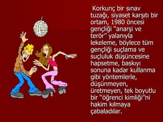 Korkunç bir sınav tuzağı, siyaset karşıtı bir ortam, 1980 öncesi gençliği “anarşi ve terör” yalanıyla lekeleme, böylece tüm gençliği suçlama ve suçluluk düşüncesine hapsetme, baskıyı sonuna kadar kullanma gibi yöntemlerle, düşünmeyen, üretmeyen, tek boyutlu bir “öğrenci kimliği”ni hakim kılmaya çabaladılar. 