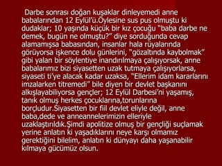 Darbe sonrası doğan kuşaklar dinleyemedi anne babalarından 12 Eylül’ü.Öylesine sus pus olmuştu ki dudaklar; 10 yaşında küçük bir kız çocuğu “baba darbe ne demek, bugün ne olmuştu?” diye sorduğunda cevap alamamışsa babasından, insanlar hala rüyalarında görüyorsa işkence dolu günlerini, “gözaltında kaybolmak” gibi yalan bir söylentiye inandırılmaya çalışıyorsak, anne babalarımız bizi siyasetten uzak tutmaya çalışıyorlarsa, siyaseti ti’ye alacak kadar uzaksa, “Ellerim idam kararlarını imzalarken titremedi” bile diyen bir devlet başkanını alkışlayabiliyorsa gençler; 12 Eylül Darbesi’ni yaşamış, tanık olmuş herkes çocuklarına,torunlarına borçludur.Siyasetten bir fiil devlet eliyle değil, anne baba,dede ve anneannelerimizin elleriyle uzaklaştırıldık.Şimdi apolitize olmuş bir gençliği suçlamak yerine anlatın ki yaşadıklarını neye karşı olmamız gerektiğini bilelim, anlatın ki dünyayı daha yaşanabilir kılmaya gücümüz olsun. 