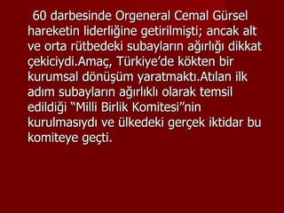 60 darbesinde Orgeneral Cemal Gürsel hareketin liderliğine getirilmişti; ancak alt ve orta rütbedeki subayların ağırlığı dikkat çekiciydi.Amaç, Türkiye’de kökten bir kurumsal dönüşüm yaratmaktı.Atılan ilk adım subayların ağırlıklı olarak temsil edildiği “Milli Birlik Komitesi”nin kurulmasıydı ve ülkedeki gerçek iktidar bu komiteye geçti. 