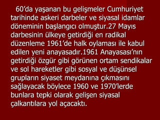60’da yaşanan bu gelişmeler Cumhuriyet tarihinde askeri darbeler ve siyasal idamlar döneminin başlangıcı olmuştur.27 Mayıs darbesinin ülkeye getirdiği en radikal düzenleme 1961’de halk oylaması ile kabul edilen yeni anayasadır.1961 Anayasası’nın getirdiği özgür gibi görünen ortam sendikalar ve sol hareketler gibi sosyal ve düşünsel grupların siyaset meydanına çıkmasını sağlayacak böylece 1960 ve 1970’lerde bunlara tepki olarak gelişen siyasal çalkantılara yol açacaktı. 