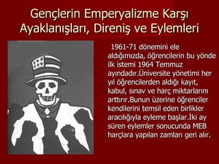 Gençlerin Emperyalizme Karşı Ayaklanışları, Direniş ve Eylemleri 1961-71 dönemini ele aldığımızda, öğrencilerin bu yönde ilk istemi 1964 Temmuz ayındadır.Üniversite yönetimi her yıl öğrencilerden aldığı kayıt, kabul, sınav ve harç miktarlarını arttırır.Bunun üzerine öğrenciler kendilerini temsil eden birlikler aracılığıyla eyleme başlar.İki ay süren eylemler sonucunda MEB harçlara yapılan zamları geri alır.  