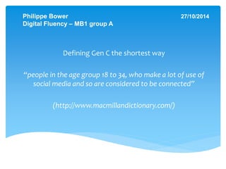 Philippe Bower 27/10/2014 
Digital Fluency – MB1 group A 
Defining Gen C the shortest way 
“people in the age group 18 to 34, who make a lot of use of 
social media and so are considered to be connected” 
(http://www.macmillandictionary.com/) 
 
