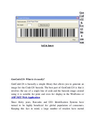 Gen
Cod
e12
8-
Eve
ryt
hin
g
you
wan
ted to know
GenCode128- What is it exactly?
GenCode128 is basically a simple library that allows you to generate an
image for the Code128 barcode. The best part of GenCode128 is that it
involves the use of a single line of code and the barcode image created
using it is suitable for print and even for display in the WinForms or
ASP.NET Web Application.
Since thirty years, Barcodes and GS1 Identification Systems have
turned to be highly beneficial for global population of consumers.
Keeping this fact in mind, a large number of retailers have started
 