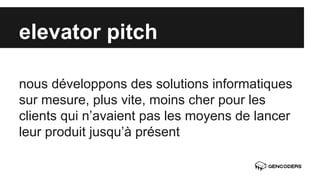 elevator pitch 
nous développons des solutions informatiques 
sur mesure, plus vite, moins cher pour les 
clients qui n’avaient pas les moyens de lancer 
leur produit jusqu’à présent 
 