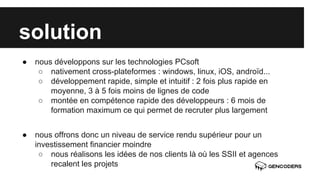 solution 
● nous développons sur les technologies PCsoft 
○ nativement cross-plateformes : windows, linux, iOS, androïd... 
○ développement rapide, simple et intuitif : 2 fois plus rapide en 
moyenne, 3 à 5 fois moins de lignes de code 
○ montée en compétence rapide des développeurs : 6 mois de 
formation maximum ce qui permet de recruter plus largement 
● nous offrons donc un niveau de service rendu supérieur pour un 
investissement financier moindre 
○ nous réalisons les idées de nos clients là où les SSII et agences 
recalent les projets 
 