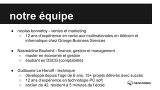 notre équipe 
● nicolas bonnefoy - ventes et marketing 
○ 12 ans d’expérience en vente aux multinationales en télécom et 
informatique chez Orange Business Services 
● Nasreddine Boukehil - finance, gestion et management 
○ master en économie et gestion 
○ étudiant en DSCG (comptabilité) 
● Guillaume Le Henaff - technique 
○ développe depuis l’age de 6 ans, 15+ projets délivrés avec succès 
○ 12 ans d’expérience en technologie PC soft 
○ ancien de 42, résident à 5 minutes de l’école 
