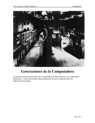 I.S.C. Iván de J. Moscoso Navarro                                           Informática I




          Generaciones de la Computadora
Las primeras cuatro generaciones de la computadora se diferencian por sus componentes
electrónicos. Existe una posible quinta generación, la cual se caracteriza por las
aplicaciones avanzadas.




                                                                              Pág 1 de 7
 