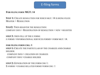 E-filing forms
FOR FILING FORM MGT: 14
STEP 1: CREATE RESOLUTION FOR WHICH MGT: 14 IS BEING FILED:
MASTER > RESOLUTION
STEP2: THEN REGISTER THE RESOLUTION:
COMPANY INFO > REGISTRATION OF RESOLUTION > NEW > REGISTER
STEP 3: THEN FILL UP THE E FORM:
E FORMS >INFORMATIONAL SERVICES FORMS> FORM MGT: 14.
FOR FILING FORM CHG: 1
STEP 1: CREATE THE PARTICULAR OF THE CHARGES AND CHARGE
HOLDER:
COMPANY INFO > CREATION OF CHARGES
COMPANY INFO >CHARGE HOLDER
STEP 2: GENERATION OF THE FORM CHG 1:
E-FORMS >CHARGE RELATED FORMS>FORM CHG: 1
 