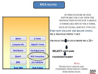 MCA RELATED
IN THIS FEATURE OF OUR
SOFTWARE YOU CAN VIEW THE
TRANSACTION STATUS OF VARIOUS
E FORMS LIKE SRN OF THE E FORM,
DATE OF FILING, SERVICE TYPE ETC.
FOR VIEW FOLLOW THE BELOW STEPS:
MCA TRANSACTIONS > GET
TRANSACTION STATUS FROM MCA 21>
SELECT USER NAME
PASSWORD>SUBMIT
NOTE:
ENTER THAT USER ID AND
PASSWORD FROM WHICH E FORMS
WERE BEING FILED.
 