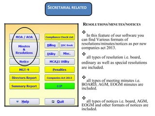 SECRETARIAL RELATED
RESOLUTIONS/MINUTES/NOTICES
❖
In this feature of our software you
can find Various formats of
resolutions/minutes/notices as per new
companies act 2013.

❖
all types of resolution i.e. board,

ordinary as well as special resolutions
are included.



❖
all types of meeting minutes i.e.
BOARD, AGM, EOGM minutes are
included.


❖
all types of notices i.e. board, AGM,
EOGM and other formats of notices are
included.

 