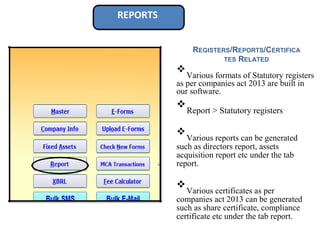 REPORTS
REGISTERS/REPORTS/CERTIFICA
TES RELATED
❖
Various formats of Statutory registers
as per companies act 2013 are built in
our software.

❖
Report > Statutory registers



❖
Various reports can be generated
such as directors report, assets
acquisition report etc under the tab
report.



❖
Various certificates as per
companies act 2013 can be generated
such as share certificate, compliance
certificate etc under the tab report.

 