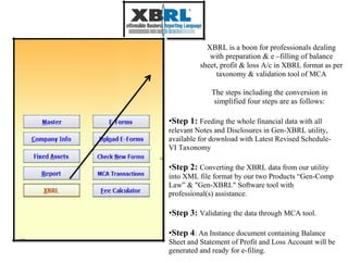 XBRL is a boon for professionals dealing
with preparation & e –filling of balance
sheet, profit & loss A/c in XBRL format as per
taxonomy & validation tool of MCA
The steps including the conversion in
simplified four steps are as follows:
•Step 1: Feeding the whole financial data with all
relevant Notes and Disclosures in Gen-XBRL utility,
available for download with Latest Revised Schedule-
VI Taxonomy
•Step 2: Converting the XBRL data from our utility
into XML file format by our two Products “Gen-Comp
Law” & "Gen-XBRL" Software tool with
professional(s) assistance.
•Step 3: Validating the data through MCA tool.
•Step 4: An Instance document containing Balance
Sheet and Statement of Profit and Loss Account will be
generated and ready for e-filing.
 