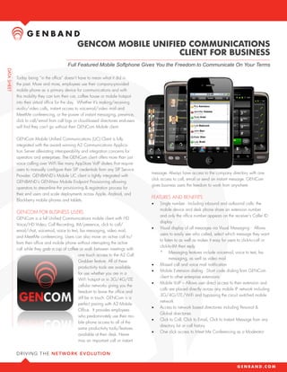 GENCOM MOBILE UNIFIED COMMUNICATIONS
                                                        CLIENT FOR BUSINESS
                              Full Featured Mobile Softphone Gives You the Freedom to Communicate On Your Terms

Today being “in the office” doesn’t have to mean what it did in
the past. More and more, employees use their company-provided
mobile phone as a primary device for communications and with
this mobility they can turn their car, coffee house or mobile hotspot
into their virtual office for the day. Whether it’s making/receiving
audio/video calls, instant access to voicemail/video mail and
MeetMe conferencing, or the power of instant messaging, presence,
click to call/email from call logs or cloud-based directories end-users
will find they can’t go without their GENCom Mobile client.

GENCom Mobile Unified Communications (UC) Client is fully
integrated with the award winning A2 Communications Applica-
tion Server alleviating interoperability and integration concerns for
operators and enterprises. The GENCom client offers more than just
voice calling over WiFi like many AppStore VoIP dialers that require
users to manually configure their SIP credentials from any SIP service
                                                                          message. Always have access to the company directory with one
provider. GENBAND’s Mobile UC client is tightly integrated with
                                                                          click access to call, email or send an instant message. GENCom
GENBAND’s GENView Mobile Endpoint Provisioning allowing
                                                                          gives business users the freedom to work from anywhere
operators to streamline the provisioning & registration process for
their end users and scale deployments across Apple, Android, and
                                                                          FEATURES AND BENEFITS
Blackberry mobile phones and tablets.
                                                                          •	   Single number: including inbound and outbound calls: the
                                                                               mobile device and desk phone share an extension number
GENCOM FOR BUSINESS USERS
                                                                               and only the office number appears on the receiver’s Caller ID
GENCom is a full Unified Communications mobile client with HD
                                                                               display
Voice/HD video, call recording, IM/presence, click-to-call/ email/
chat, voicemail, voice to text, fax messaging, video mail, and
                                                                          •	   Visual display of all messages via Visual Messaging: allows
                                                                               users to easily see who called, select which message they want
MeetMe conferencing. Users can also move an active call to/from
                                                                               to listen to as well as makes it easy for users to click-to-call or
their office and mobile phone without interrupting the active call
                                                                               click-to-IM their reply.
while they grab a cup of coffee or walk between meetings with
                                                                               *	 Messaging features include voicemail, voice to text, fax
                                     one touch access to the A2 Call
                                                                                      messaging, as well as video mail
                                     Grabber feature. All of these
                                     productivity tools are available
                                                                          •	   Missed call and voice mail notification

                                     for use whether you are in a
                                                                          •	   Mobile Extension dialing: short code dialing from GENCom
                                                                               client to other enterprise extensions
                                     WiFi hotspot or in 3G/4G/LTE
                                     cellular networks giving you the
                                                                          •	   Mobile VoIP: allows user direct access to their extension and
                                                                               calls are placed directly across any mobile IP network including
                                     freedom to leave the office and
                                                                               3G/4G/LTE/WiFi and bypassing the circuit switched mobile
                                     still be in touch. GENCom is a
                                                                               network
                                     perfect pairing with A2 Mobile
                                     Office. It provides employees
                                                                          •	   Access to network based directories including Personal &
                                                                               Global directories
                                     who predominately use their mo-
                                     bile phone access to all of the
                                                                          •	   Click-to-call, click-to-email, click-to-instant-message from any
                                                                               directory list or call history
                                     same productivity tools/features
                                     available at their desk. Never
                                                                          •	   One click access to MeetMe conferencing as a moderator

                                     miss an important call or instant
 