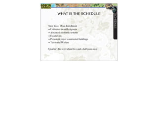 WHAT IS THE SCHEDULE
Step Two: Open Enrollment
? Unlimited monthly signups
? Advanced economic systems
? Escalations
? Persistent player constructed buildings
? Territorial Warfare
Quarter One 2016 (about two and a half years away)
SCHEDULE
 