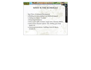 WHAT IS THE SCHEDULE
Step Three: Continuous Development
? Building towards complete Core Rulebook support
? Adding new Hexes / Territory
? Deepening Escalations
? Always more spells, monsters, magic items, character abilities
? Always more character options - hair, clothing, gear, body
shapes, etc.
? Always more persistency - buildings, items & objects,
mounts, etc.
SCHEDULE
 