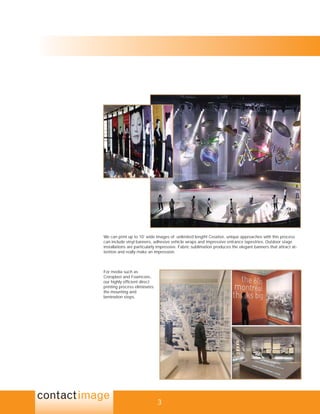 We can print up to 10’ wide images of unlimited length! Creative, unique approaches with this process
can include vinyl banners, adhesive vehicle wraps and impressive entrance tapestries. Outdoor stage
installations are particularly impressive. Fabric sublimation produces the elegant banners that attract at-
tention and really make an impression.



For media such as
Coroplast and Foamcore,
our highly efﬁcient direct
printing process eliminates
the mounting and
lamination steps.




                              3
 