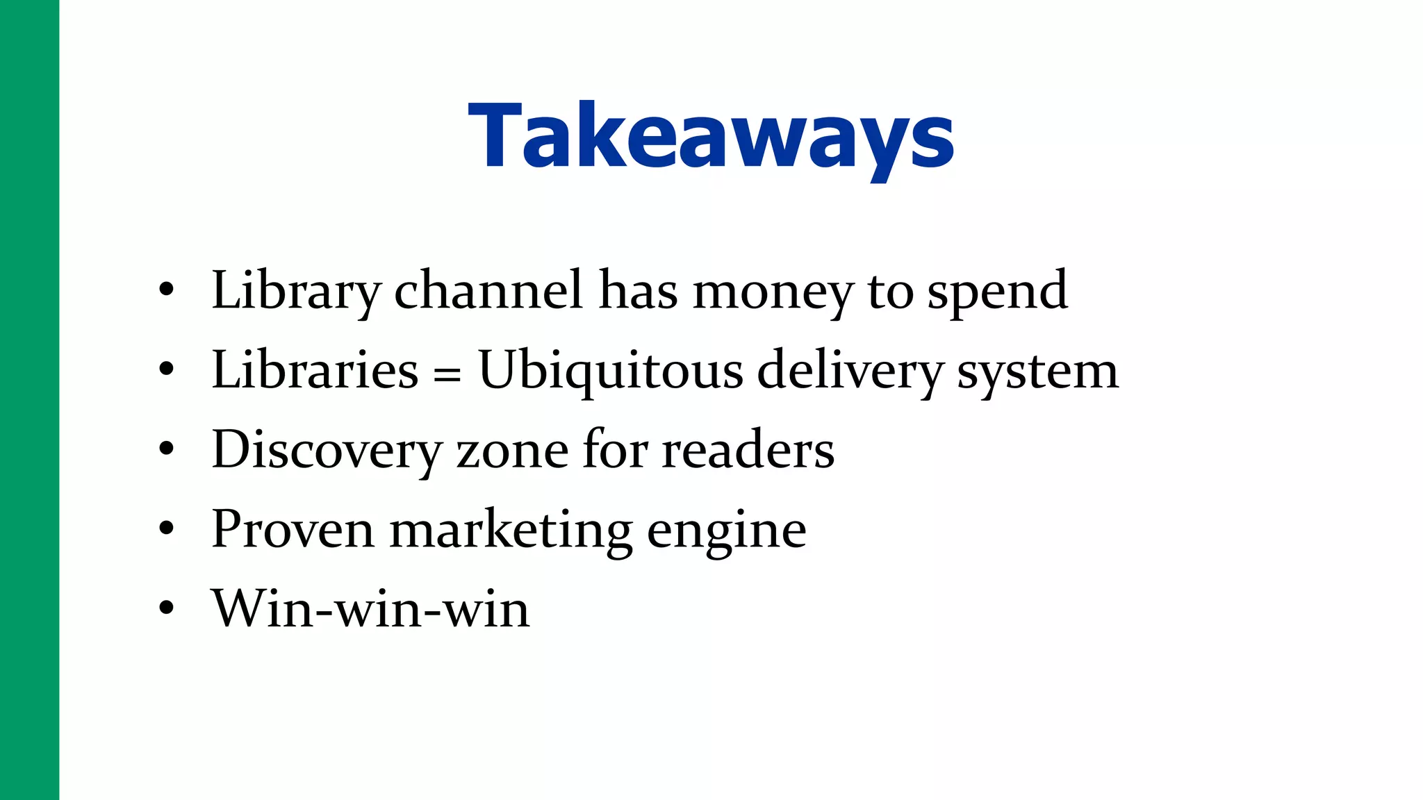 Takeaways
•   Library channel has money to spend
•   Libraries = Ubiquitous delivery system
•   Discovery zone for readers
•   Proven marketing engine
•   Win-win-win
 