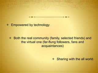  Empowered by technology 
 Both the real community (family, selected friends) and 
the virtual one (far-flung followers, fans and 
acquaintances) 
 Sharing with the all world. 
 