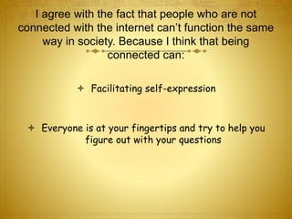 I agree with the fact that people who are not 
connected with the internet can’t function the same 
way in society. Because I think that being 
connected can: 
 Facilitating self-expression 
 Everyone is at your fingertips and try to help you 
figure out with your questions 
 