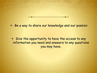  Be a way to share our knowledge and our passion 
 Give the opportunity to have the access to any 
information you need and answers to any questions 
you may have. 
 