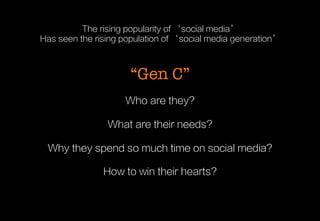 The rising popularity of ‘social media’
Has seen the rising population of ‘social media generation’


“Gen C”
Who are they?
What are their needs?
Why they spend so much time on social media?
How to win their hearts?

 