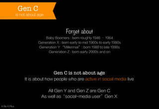 Gen C

is not about age

Forget about
Baby Boomers : born roughly 1946 – 1964
Generation X : born early to mid 1960s to early 1980s
Generation Y “Millennial”: born 1980 to late 1990s
Generation Z : born early 2000s and on

Gen C is not about age
It is about how people who are active in social media live
All Gen Y and Gen Z are Gen C
As well as‘social-media user’Gen X
© Be A Plus

 