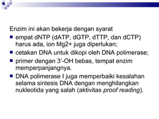 Enzim ini akan bekerja dengan syarat
 empat dNTP (dATP, dGTP, dTTP, dan dCTP)
harus ada, ion Mg2+ juga diperlukan;
 cetakan DNA untuk dikopi oleh DNA polimerase;
 primer dengan 3’-OH bebas, tempat enzim
memperpanjangnya.
 DNA polimerase I juga memperbaiki kesalahan
selama sintesis DNA dengan menghilangkan
nukleotida yang salah (aktivitas proof reading).
 
