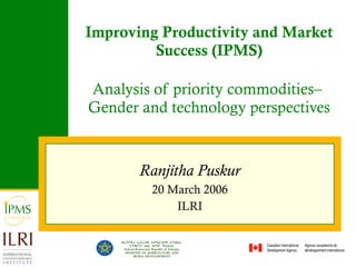 Improving Productivity and Market Success (IPMS) Analysis of priority commodities–  Gender and technology perspectives Ranjitha Puskur 20 March 2006 ILRI 