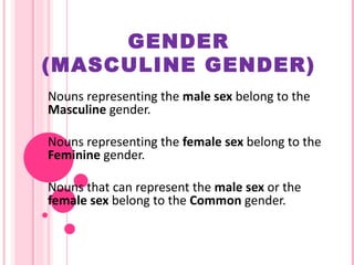 GENDER (MASCULINE GENDER) Nouns representing the  male sex  belong to the  Masculine  gender. Nouns representing the  female sex  belong to the  Feminine  gender. Nouns that can represent the  male sex  or the  female sex  belong to the  Common  gender. 