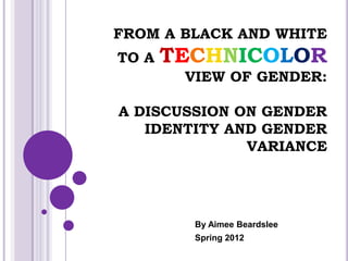 FROM A BLACK AND WHITE
TO A   TECHNICOLOR
        VIEW OF GENDER:

A DISCUSSION ON GENDER
   IDENTITY AND GENDER
              VARIANCE




         By Aimee Beardslee
         Spring 2012
 