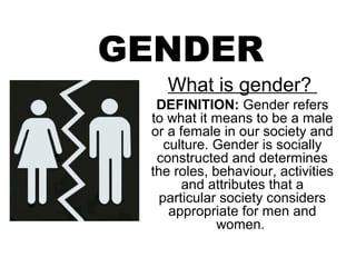 GENDER
   What is gender?
  DEFINITION: Gender refers
 to what it means to be a male
 or a female in our society and
    culture. Gender is socially
  constructed and determines
 the roles, behaviour, activities
       and attributes that a
   particular society considers
     appropriate for men and
             women.
 