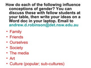 How do each of the following influence
 conceptions of gender? You can
 discuss these with fellow students at
 your table, then write your ideas on a
 Word doc in your laptop. Email to
 andrew.d.robinson@det.nsw.edu.au
•   Family
•   Friends
•   Ourselves
•   Society
•   The media
•   Art
•   Culture (popular; sub-cultures)
 