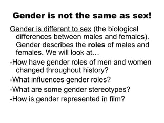 Gender is not the same as sex!
Gender is different to sex (the biological
  differences between males and females).
  Gender describes the roles of males and
  females. We will look at…
-How have gender roles of men and women
  changed throughout history?
-What influences gender roles?
-What are some gender stereotypes?
-How is gender represented in film?
 