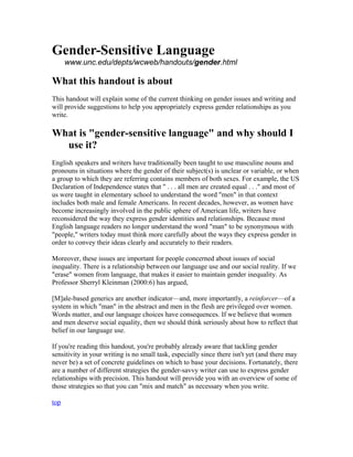 Gender-Sensitive Language
      www.unc.edu/depts/wcweb/handouts/gender.html

What this handout is about
This handout will explain some of the current thinking on gender issues and writing and
will provide suggestions to help you appropriately express gender relationships as you
write.

What is "gender-sensitive language" and why should I
  use it?
English speakers and writers have traditionally been taught to use masculine nouns and
pronouns in situations where the gender of their subject(s) is unclear or variable, or when
a group to which they are referring contains members of both sexes. For example, the US
Declaration of Independence states that " . . . all men are created equal . . ." and most of
us were taught in elementary school to understand the word "men" in that context
includes both male and female Americans. In recent decades, however, as women have
become increasingly involved in the public sphere of American life, writers have
reconsidered the way they express gender identities and relationships. Because most
English language readers no longer understand the word "man" to be synonymous with
"people," writers today must think more carefully about the ways they express gender in
order to convey their ideas clearly and accurately to their readers.

Moreover, these issues are important for people concerned about issues of social
inequality. There is a relationship between our language use and our social reality. If we
"erase" women from language, that makes it easier to maintain gender inequality. As
Professor Sherryl Kleinman (2000:6) has argued,

[M]ale-based generics are another indicator—and, more importantly, a reinforcer—of a
system in which "man" in the abstract and men in the flesh are privileged over women.
Words matter, and our language choices have consequences. If we believe that women
and men deserve social equality, then we should think seriously about how to reflect that
belief in our language use.

If you're reading this handout, you're probably already aware that tackling gender
sensitivity in your writing is no small task, especially since there isn't yet (and there may
never be) a set of concrete guidelines on which to base your decisions. Fortunately, there
are a number of different strategies the gender-savvy writer can use to express gender
relationships with precision. This handout will provide you with an overview of some of
those strategies so that you can "mix and match" as necessary when you write.

top
 