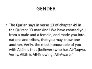 GENDER

• The Qur'an says in verse 13 of chapter 49 in
  the Qu'ran: "O mankind! We have created you
  from a male and a female, and made you into
  nations and tribes, that you may know one
  another. Verily, the most honourable of you
  with Allâh is that (believer) who has At-Taqwa.
  Verily, Allâh is All-Knowing, All-Aware."
 