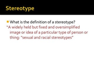  What is the definition of a stereotype?
“A widely held but fixed and oversimplified
  image or idea of a particular type of person or
  thing: "sexual and racial stereotypes”
 