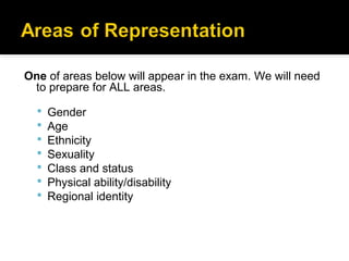 One of areas below will appear in the exam. We will need
 to prepare for ALL areas.

     Gender
     Age
     Ethnicity
     Sexuality
     Class and status
     Physical ability/disability
     Regional identity
 