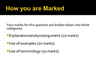 Your marks for this question are broken down into three
categories.
Explanation/analysis/argument (20 marks)

Use of examples (20 marks)

Use of terminology (10 marks)
 