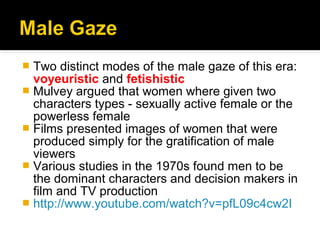  Two distinct modes of the male gaze of this era:
  voyeuristic and fetishistic
 Mulvey argued that women where given two
  characters types - sexually active female or the
  powerless female
 Films presented images of women that were
  produced simply for the gratification of male
  viewers
 Various studies in the 1970s found men to be
  the dominant characters and decision makers in
  film and TV production
 http://www.youtube.com/watch?v=pfL09c4cw2I
 