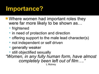  Where women had important roles they
 were far more likely to be shown as…
    frightened
    in need of protection and direction
    offering support to the male lead character(s)
    not independent or self driven
    generally weaker
    still objectified sexually
“Women, in any fully human form, have almost
     completely been left out of film….”
                         L Mulvey
 