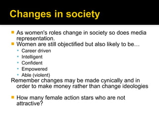  As women's roles change in society so does media
  representation.
 Women are still objectified but also likely to be…
       Career driven
       Intelligent
       Confident
       Empowered
       Able (violent)
Remember changes may be made cynically and in
 order to make money rather than change ideologies
   How many female action stars who are not
    attractive?
 