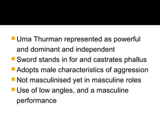  Uma  Thurman represented as powerful
  and dominant and independent
 Sword stands in for and castrates phallus
 Adopts male characteristics of aggression
 Not masculinised yet in masculine roles
 Use of low angles, and a masculine
  performance
 