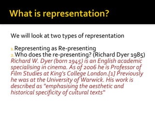 We will look at two types of representation
1.Representing as Re-presenting
2.Who does the re-presenting? (Richard Dyer 1985)
Richard W. Dyer (born 1945) is an English academic
specialising in cinema. As of 2006 he is Professor of
Film Studies at King's College London.[1] Previously
he was at the University of Warwick. His work is
described as "emphasising the aesthetic and
historical specificity of cultural texts"
 