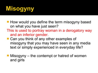  How would you define the term misogyny based
  on what you have just seen?
This is used to portray woman in a derogatory way
  and an inferior gender.
 Can you think of any other examples of
  misogyny that you may have seen in any media
  text or simply experienced in everyday life?

   Misogyny – the contempt or hatred of women
    and girls
 