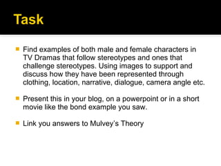    Find examples of both male and female characters in
    TV Dramas that follow stereotypes and ones that
    challenge stereotypes. Using images to support and
    discuss how they have been represented through
    clothing, location, narrative, dialogue, camera angle etc.

   Present this in your blog, on a powerpoint or in a short
    movie like the bond example you saw.

   Link you answers to Mulvey’s Theory
 