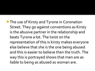  The use of Kirsty and Tyrone in Coronation
 Street. They go against conventions as Kirsty
 is the abusive partner in the relationship and
 beats Tyrone a lot. The twist on the
 representation of this is kirsty makes everyone
 else believe that she is the one being abused
 and this is easier to believe then the truth. The
 way this is portrayed shows that men are as
 liable to being as abused as woman are.
 